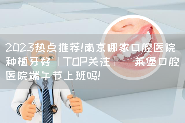 2023热点推荐!南京哪家口腔医院种植牙好「TOP关注」茀莱堡口腔医院端午节上班吗!(图1)
