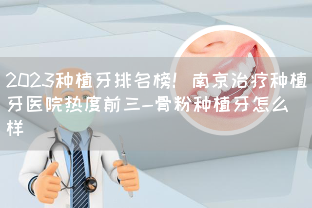 2023种植牙排名榜！南京治疗种植牙医院热度前三-骨粉种植牙怎么样(图1)
