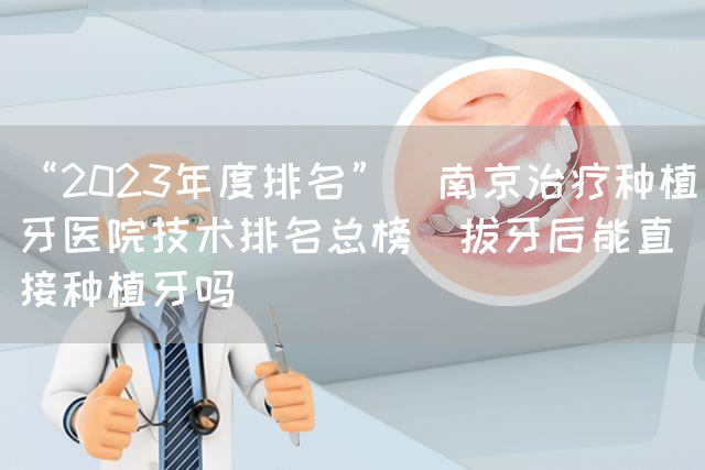 “2023年度排名”_南京治疗种植牙医院技术排名总榜_拔牙后能直接种植牙吗(图1)