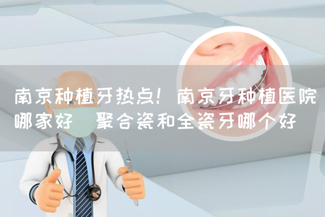 南京种植牙热点！南京牙种植医院哪家好_聚合瓷和全瓷牙哪个好(图1)