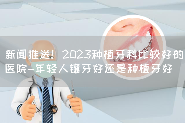 新闻推送！2023种植牙科比较好的医院-年轻人镶牙好还是种植牙好(图1)
