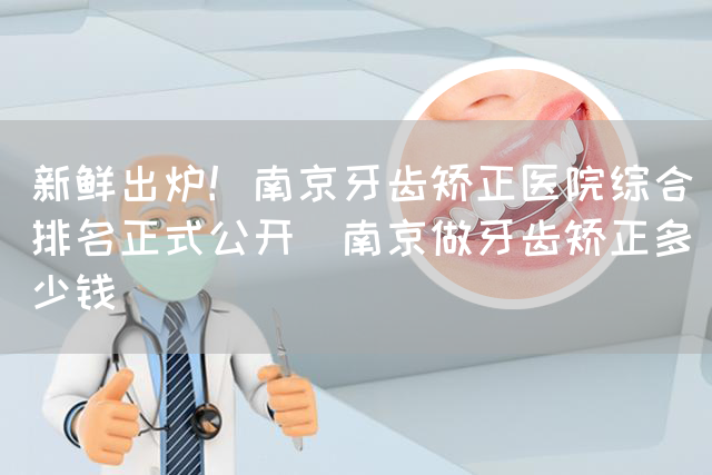 新鲜出炉！南京牙齿矫正医院综合排名正式公开_南京做牙齿矫正多少钱(图1)