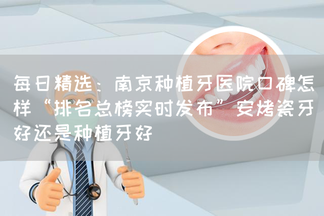 每日精选：南京种植牙医院口碑怎样“排名总榜实时发布”安烤瓷牙好还是种植牙好(图1)