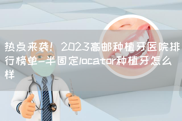 热点来袭！2023高邮种植牙医院排行榜单-半固定locator种植牙怎么样(图1)