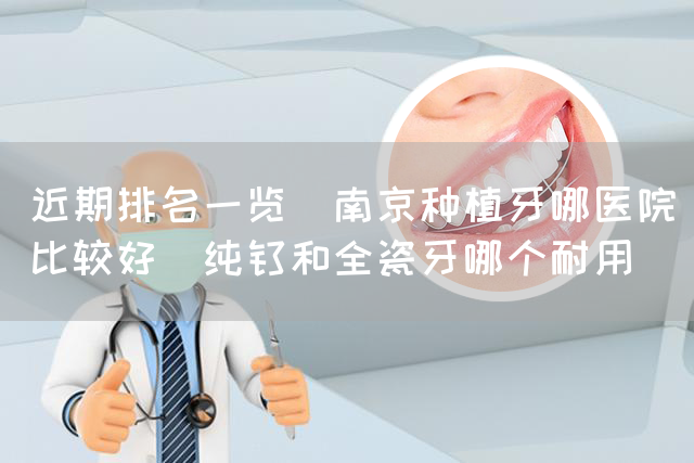 近期排名一览_南京种植牙哪医院比较好_纯钛和全瓷牙哪个耐用(图1)